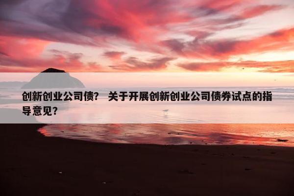 创新创业公司债？ 关于开展创新创业公司债券试点的指导意见？