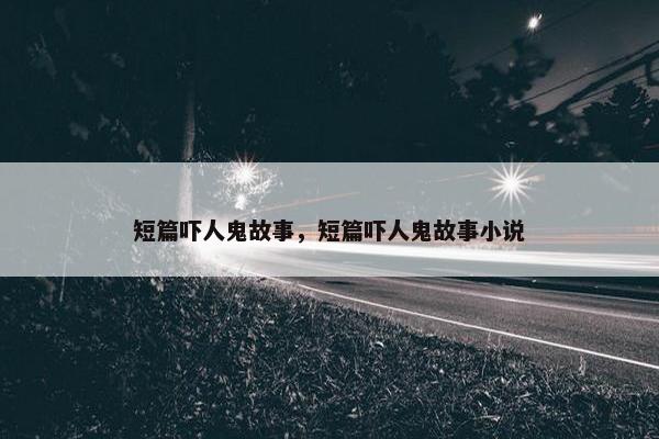 短篇吓人鬼故事，短篇吓人鬼故事小说