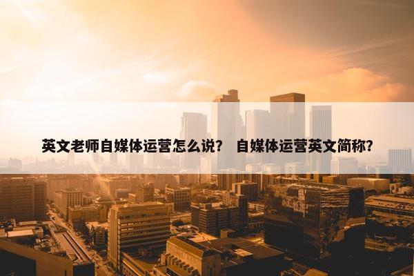 英文老师自媒体运营怎么说？ 自媒体运营英文简称？