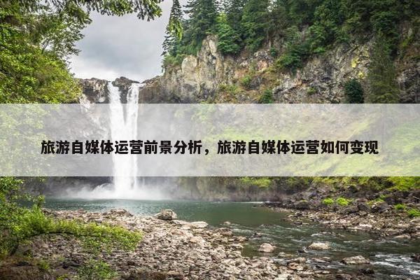 旅游自媒体运营前景分析，旅游自媒体运营如何变现