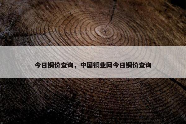 今日铜价查询，中国铜业网今日铜价查询