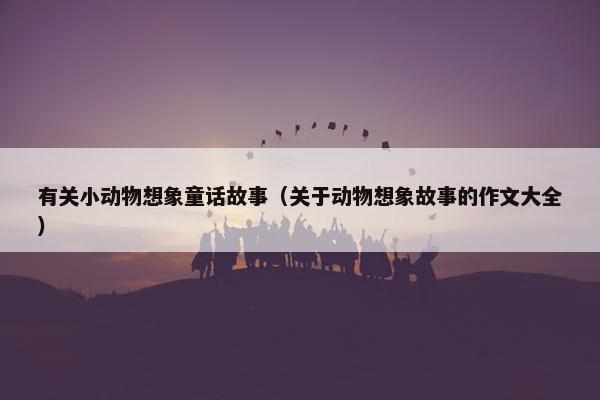 有关小动物想象童话故事（关于动物想象故事的作文大全）