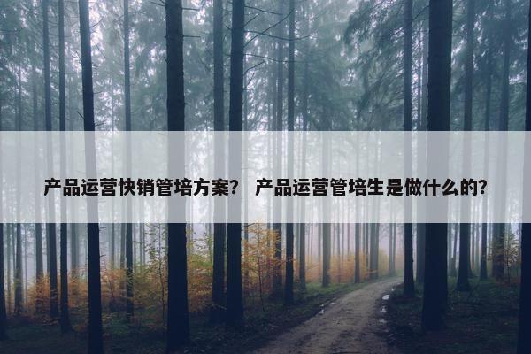 产品运营快销管培方案？ 产品运营管培生是做什么的？
