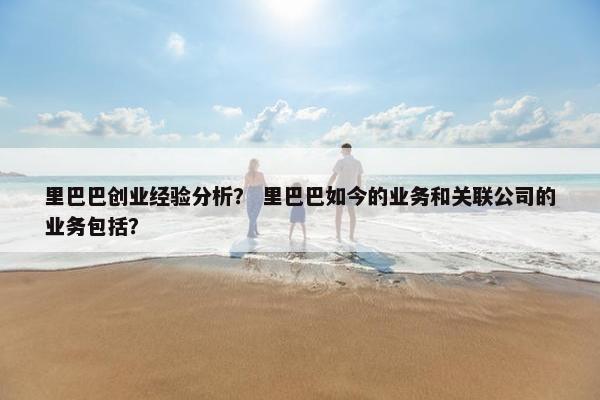 里巴巴创业经验分析？ 里巴巴如今的业务和关联公司的业务包括？