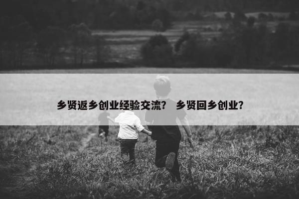 乡贤返乡创业经验交流？ 乡贤回乡创业？