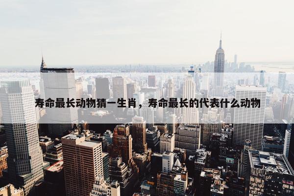 寿命最长动物猜一生肖，寿命最长的代表什么动物