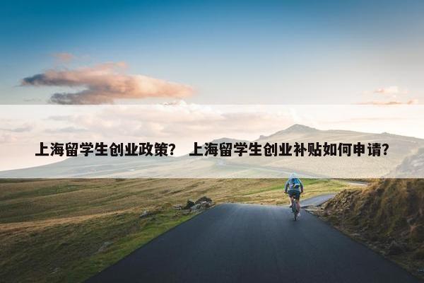上海留学生创业政策？ 上海留学生创业补贴如何申请？