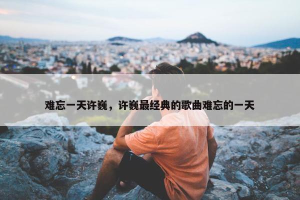 难忘一天许巍，许巍最经典的歌曲难忘的一天