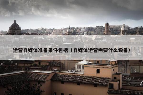 运营自媒体准备条件包括（自媒体运营需要什么设备）