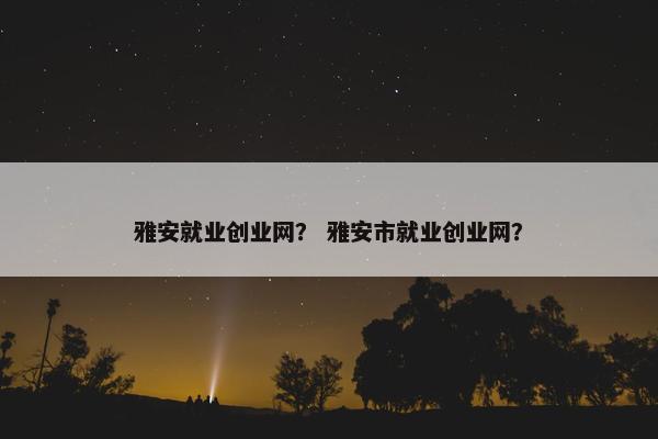 雅安就业创业网？ 雅安市就业创业网？