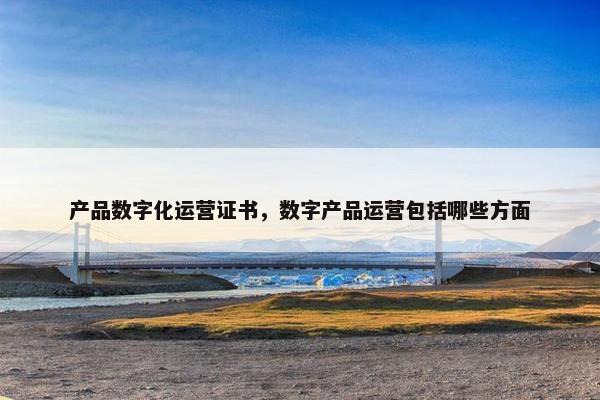 产品数字化运营证书,数字产品运营包括哪些方面