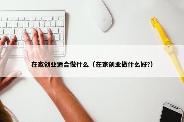 在家创业适合做什么（在家创业做什么好?）