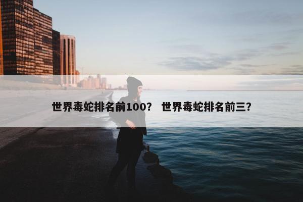 世界毒蛇排名前100？ 世界毒蛇排名前三？