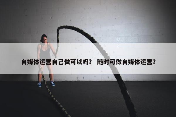 自媒体运营自己做可以吗？ 随时可做自媒体运营？