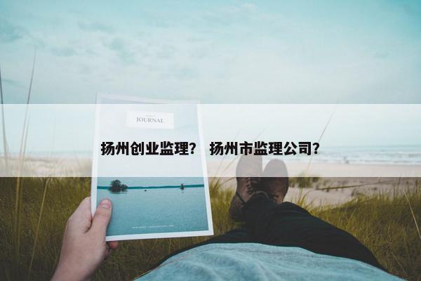 扬州创业监理？ 扬州市监理公司？