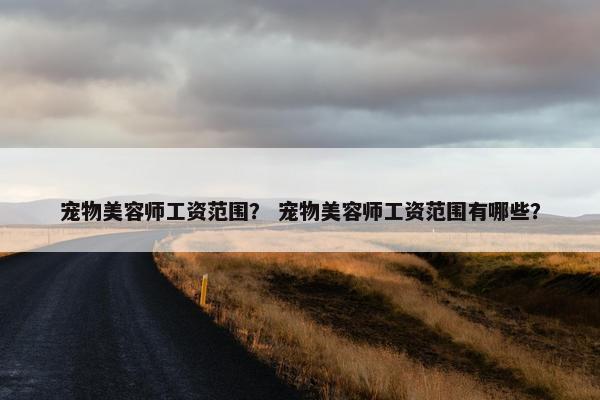 宠物美容师工资范围？ 宠物美容师工资范围有哪些？