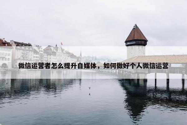 微信运营者怎么提升自媒体，如何做好个人微信运营