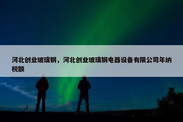 河北创业玻璃钢，河北创业玻璃钢电器设备有限公司年纳税额