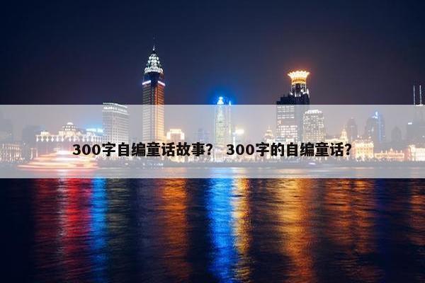 300字自编童话故事？ 300字的自编童话？