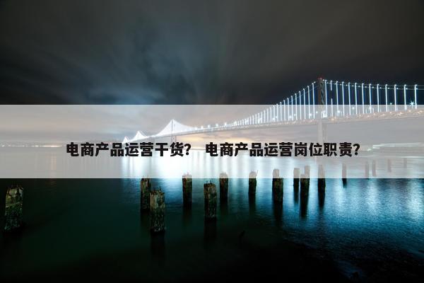 电商产品运营干货？ 电商产品运营岗位职责？