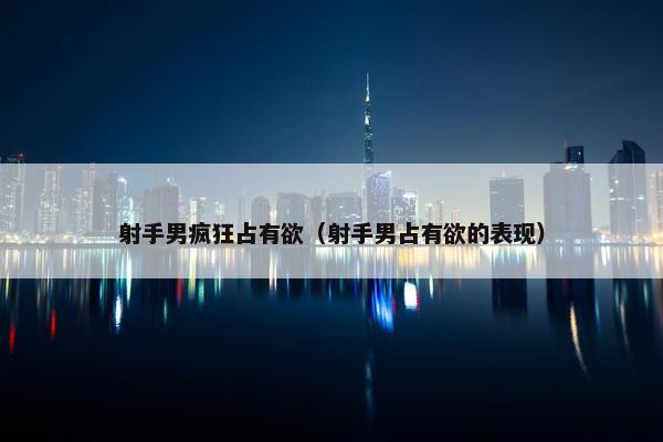 射手男疯狂占有欲（射手男占有欲的表现）