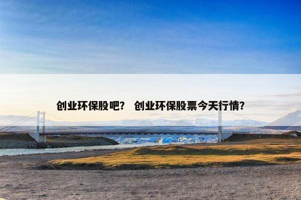 创业环保股吧？ 创业环保股票今天行情？