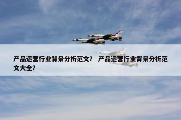 产品运营行业背景分析范文？ 产品运营行业背景分析范文大全？