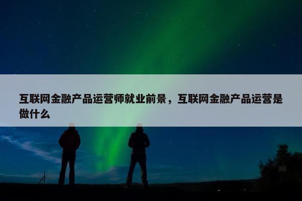 互联网金融产品运营师就业前景，互联网金融产品运营是做什么