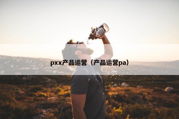 pxx产品运营（产品运营pa）
