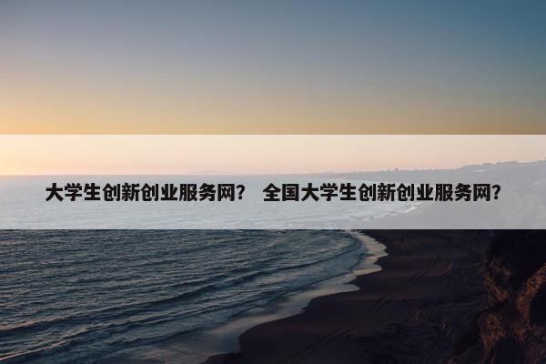 大学生创新创业服务网？ 全国大学生创新创业服务网？
