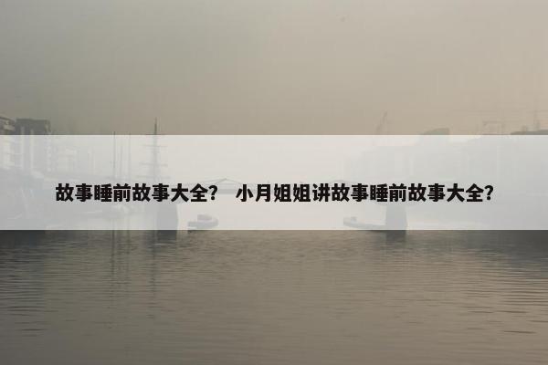 故事睡前故事大全？ 小月姐姐讲故事睡前故事大全？