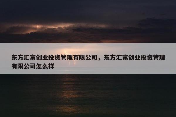 东方汇富创业投资管理有限公司，东方汇富创业投资管理有限公司怎么样
