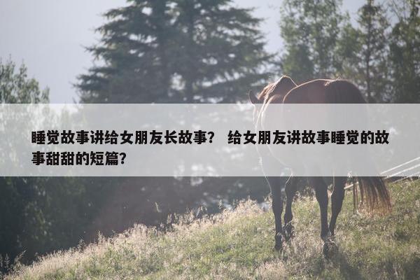 睡觉故事讲给女朋友长故事？ 给女朋友讲故事睡觉的故事甜甜的短篇？