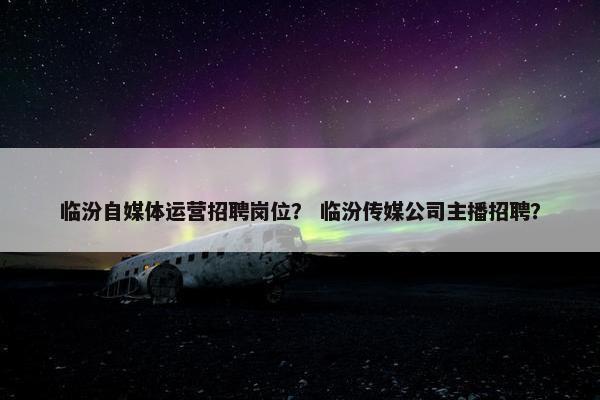 临汾自媒体运营招聘岗位？ 临汾传媒公司主播招聘？