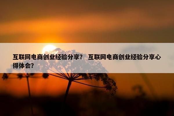 互联网电商创业经验分享？ 互联网电商创业经验分享心得体会？