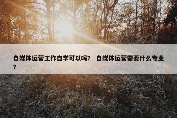 自媒体运营工作自学可以吗？ 自媒体运营需要什么专业？