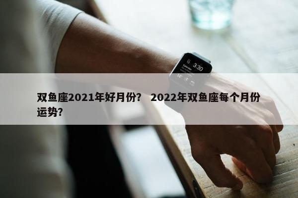 双鱼座2021年好月份？ 2022年双鱼座每个月份运势？