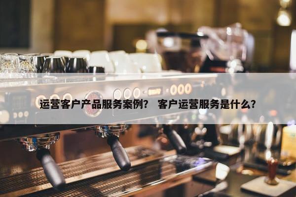 运营客户产品服务案例？ 客户运营服务是什么？