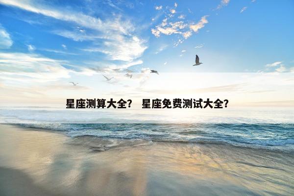 星座测算大全？ 星座免费测试大全？