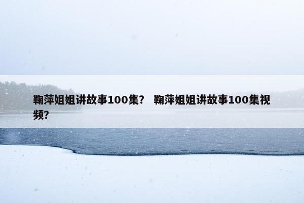 鞠萍姐姐讲故事100集？ 鞠萍姐姐讲故事100集视频？