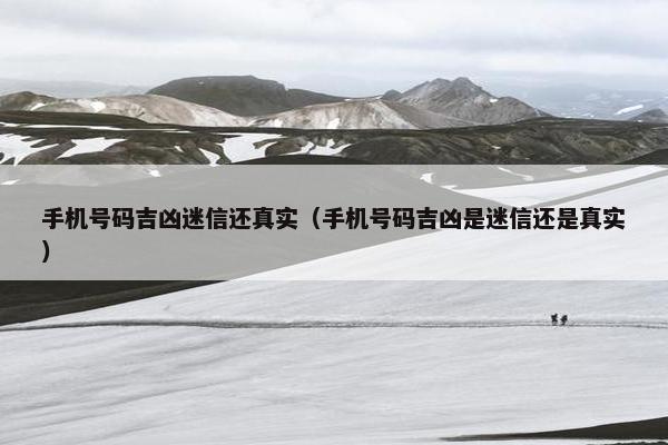 手机号码吉凶迷信还真实（手机号码吉凶是迷信还是真实）
