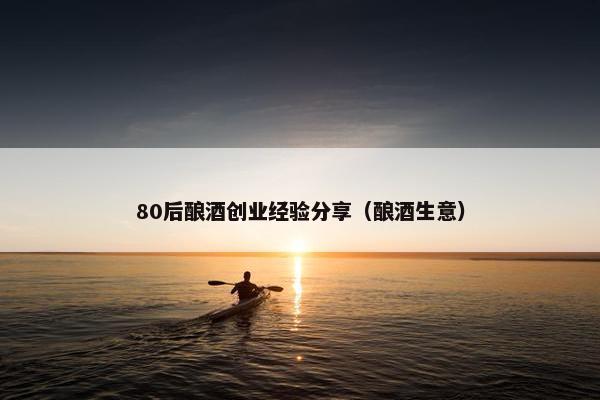 80后酿酒创业经验分享（酿酒生意）