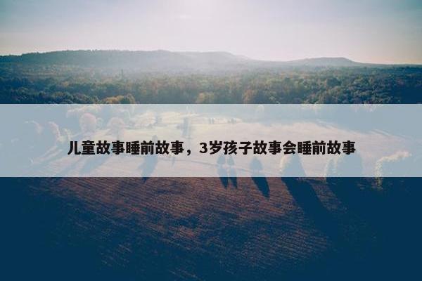 儿童故事睡前故事，3岁孩子故事会睡前故事