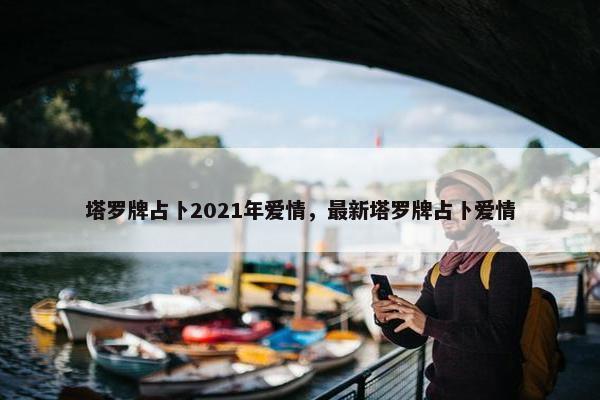 塔罗牌占卜2021年爱情，最新塔罗牌占卜爱情