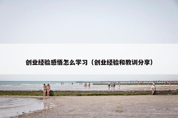 创业经验感悟怎么学习（创业经验和教训分享）