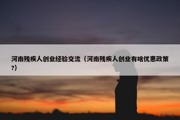 河南残疾人创业经验交流（河南残疾人创业有啥优惠政策?）