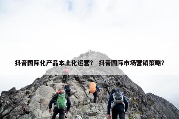 抖音国际化产品本土化运营？ 抖音国际市场营销策略？