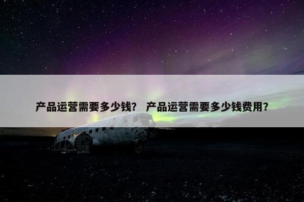 产品运营需要多少钱？ 产品运营需要多少钱费用？