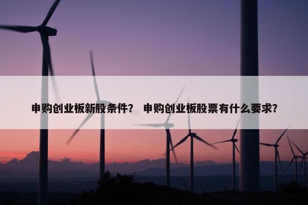 申购创业板新股条件？ 申购创业板股票有什么要求？