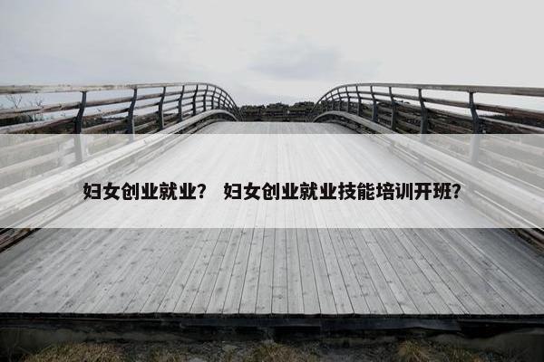 妇女创业就业？ 妇女创业就业技能培训开班？